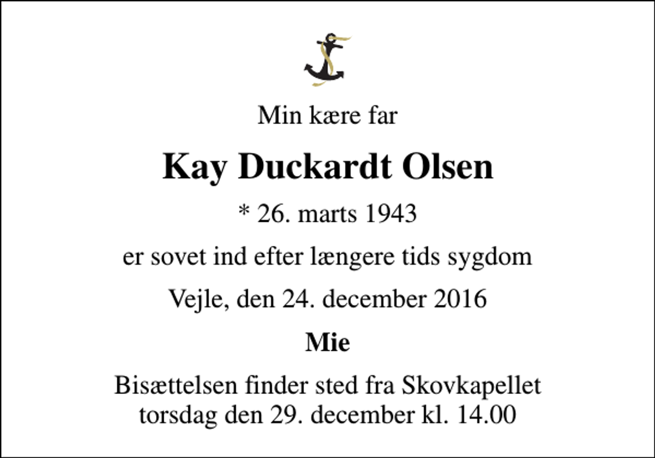 <p>Min kære far<br />Kay Duckardt Olsen<br />* 26. marts 1943<br />er sovet ind efter længere tids sygdom<br />Vejle, den 24. december 2016<br />Mie<br />Bisættelsen finder sted fra Skovkapellet torsdag den 29. december kl. 14.00</p>