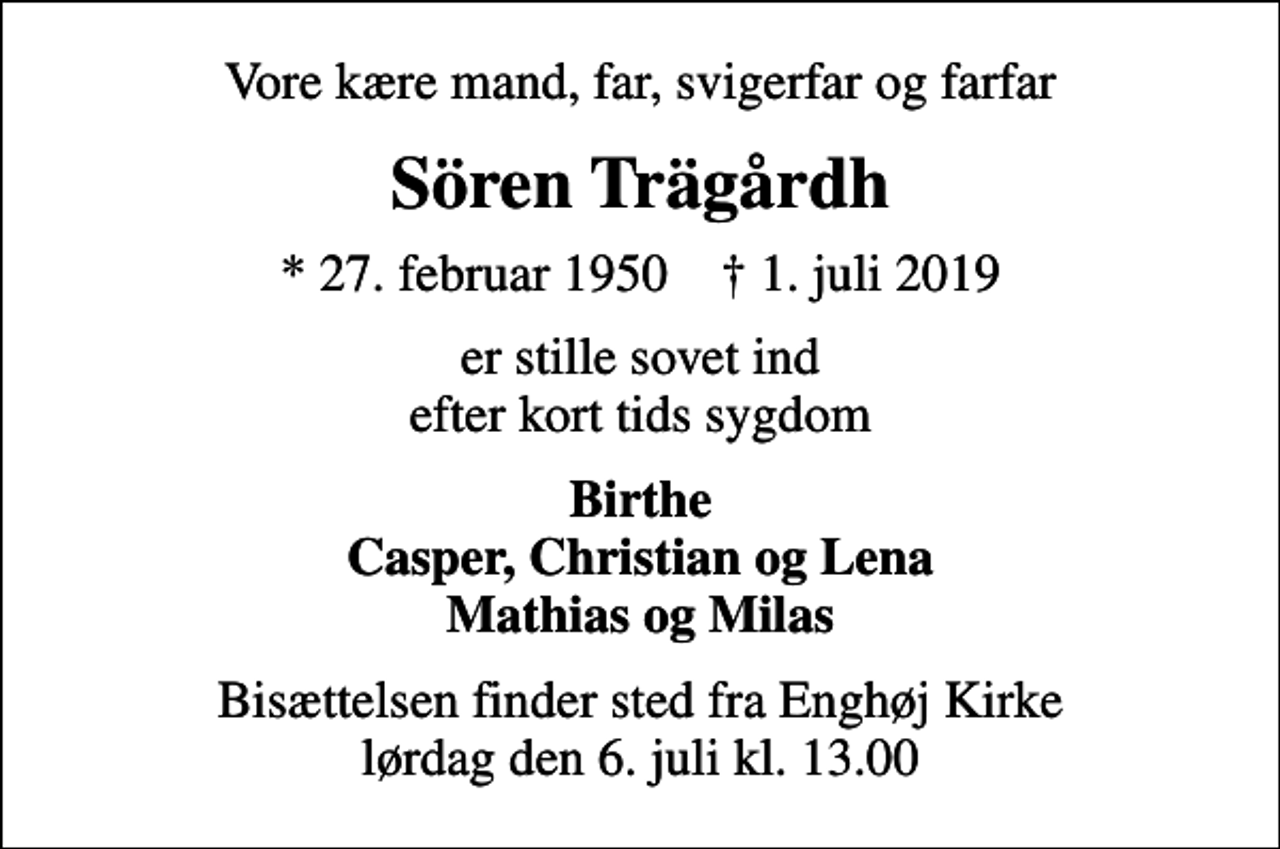 <p>Vore kære mand, far, svigerfar og farfar<br />Sören Trägårdh<br />* 27. februar 1950 ✝ 1. juli 2019<br />er stille sovet ind efter kort tids sygdom<br />Birthe Casper, Christian og Lena Mathias og Milas<br />Bisættelsen finder sted fra Enghøj Kirke lørdag den 6. juli kl. 13.00</p>