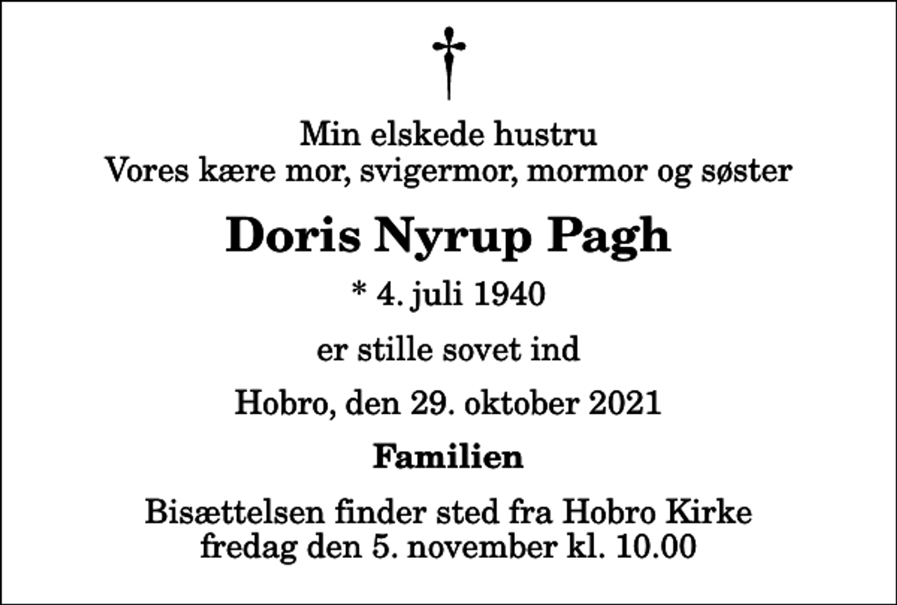<p>Min elskede hustru Vores kære mor, svigermor, mormor og søster<br />Doris Nyrup Pagh<br />* 4. juli 1940<br />er stille sovet ind<br />Hobro, den 29. oktober 2021<br />Familien<br />Bisættelsen finder sted fra Hobro Kirke fredag den 5. november kl. 10.00</p>