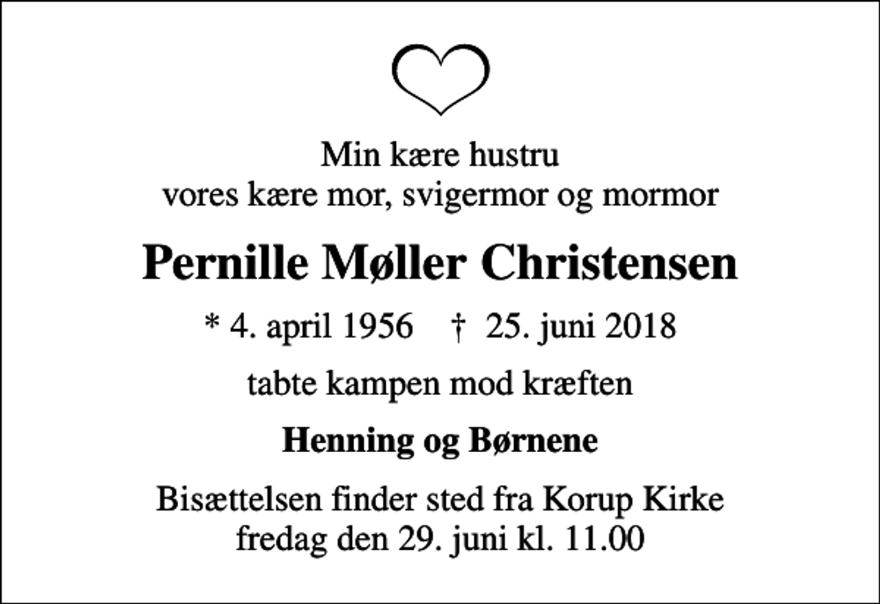 <p>Min kære hustru vores kære mor, svigermor og mormor<br />Pernille Møller Christensen<br />* 4. april 1956 ✝ 25. juni 2018<br />tabte kampen mod kræften<br />Henning og Børnene<br />Bisættelsen finder sted fra Korup Kirke fredag den 29. juni kl. 11.00</p>