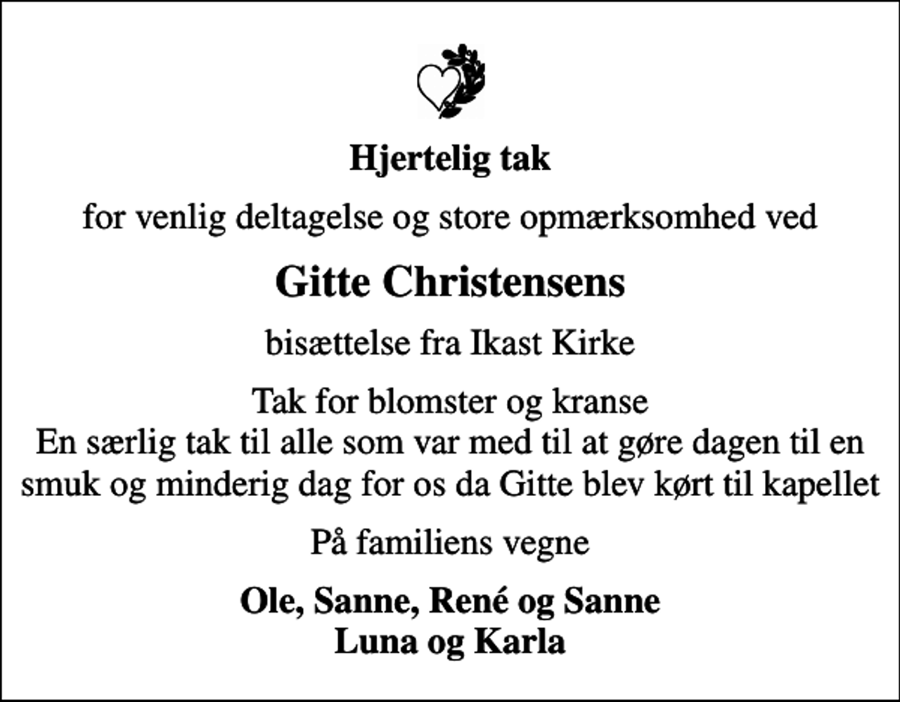 <p>Hjertelig tak<br />for venlig deltagelse og store opmærksomhed ved<br />Gitte Christensens<br />bisættelse fra Ikast Kirke<br />Tak for blomster og kranse En særlig tak til alle som var med til at gøre dagen til en smuk og minderig dag for os da Gitte blev kørt til kapellet<br />På familiens vegne<br />Ole, Sanne, René og Sanne Luna og Karla</p>