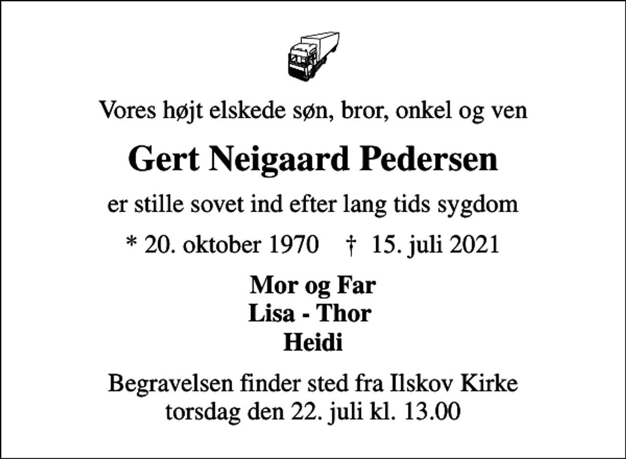 <p>Vores højt elskede søn, bror, onkel og ven<br />Gert Neigaard Pedersen<br />er stille sovet ind efter lang tids sygdom<br />* 20. oktober 1970 ✝ 15. juli 2021<br />Mor og Far Lisa - Thor Heidi<br />Begravelsen finder sted fra Ilskov Kirke torsdag den 22. juli kl. 13.00</p>
