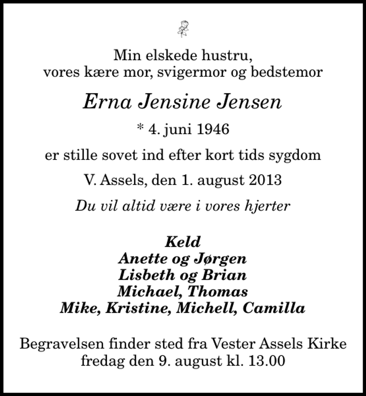 <p>Min elskede hustru, vores kære mor, svigermor og bedstemor<br />Erna Jensine Jensen<br />* 4. juni 1946<br />er stille sovet ind efter kort tids sygdom<br />V. Assels, den 1. august 2013<br />Du vil altid være i vores hjerter<br />Keld Anette og Jørgen Lisbeth og Brian Michael, Thomas Mike, Kristine, Michell, Camilla<br />Begravelsen finder sted fra Vester Assels Kirke fredag den 9. august kl. 13.00</p>