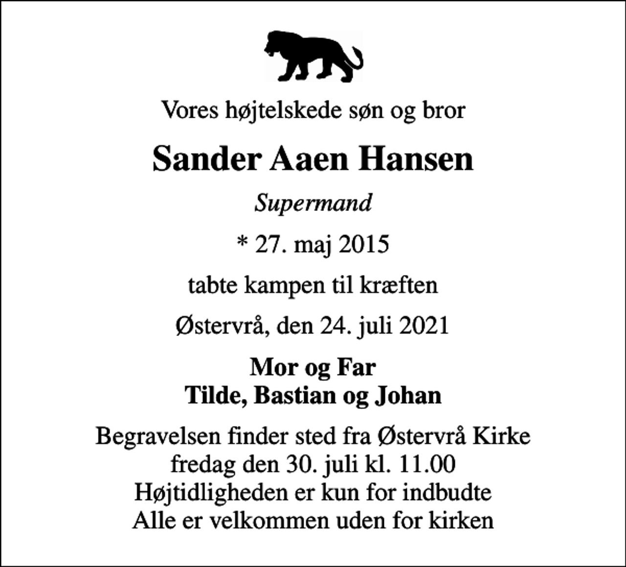 <p>Vores højtelskede søn og bror<br />Sander Aaen Hansen<br />Supermand<br />* 27. maj 2015<br />tabte kampen til kræften<br />Østervrå, den 24. juli 2021<br />Mor og Far Tilde, Bastian og Johan<br />Begravelsen finder sted fra Østervrå Kirke fredag den 30. juli kl. 11.00 Højtidligheden er kun for indbudte Alle er velkommen uden for kirken</p>