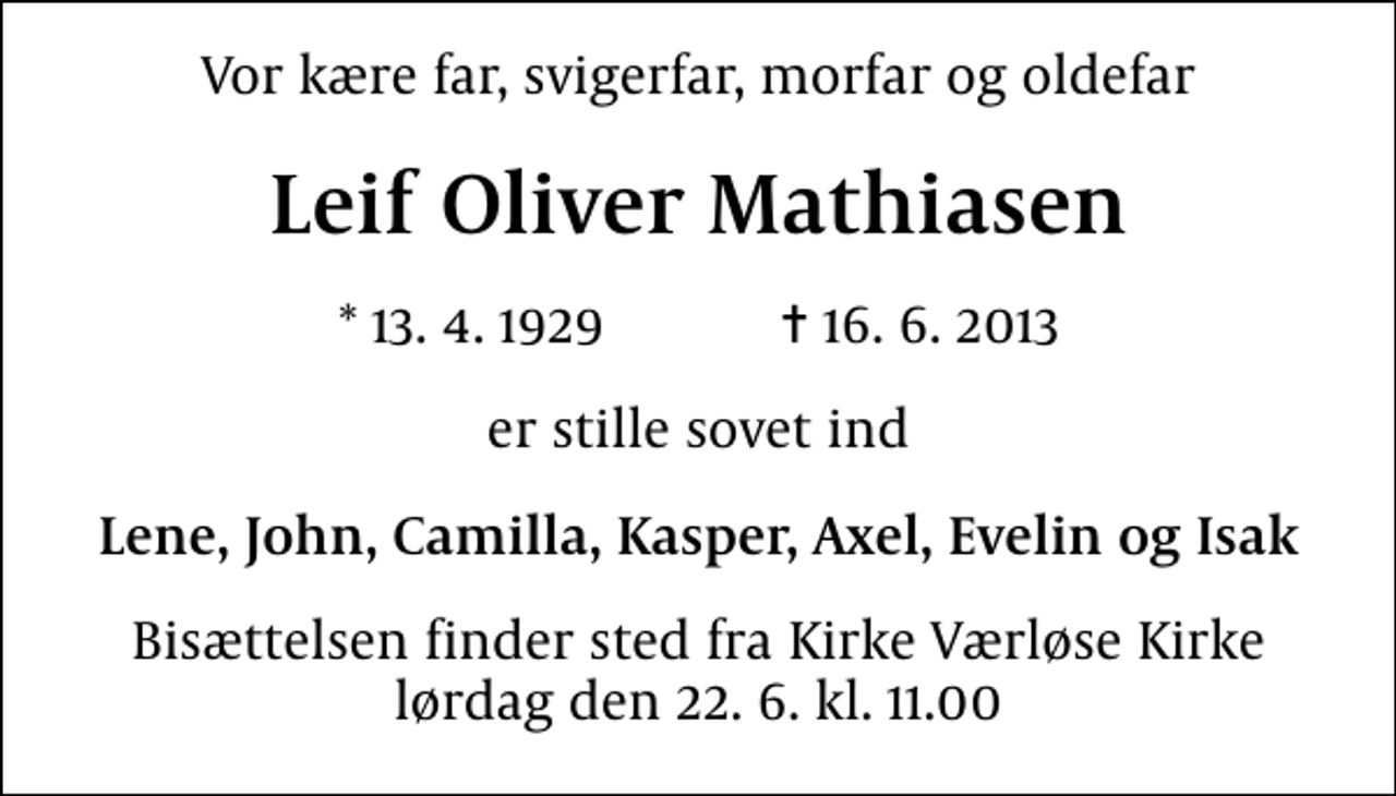 <p>Vor kære far, svigerfar, morfar og oldefar<br />Leif Oliver Mathiasen<br />* 13.4.1929 ✝ 16.6.2013<br />er stille sovet ind<br />Lene, John, Camilla, Kasper, Axel, Evelin og Isak<br />Bisættelsen finder sted fra Kirke Værløse Kirke lørdag den 22.6. kl. 11.00</p>