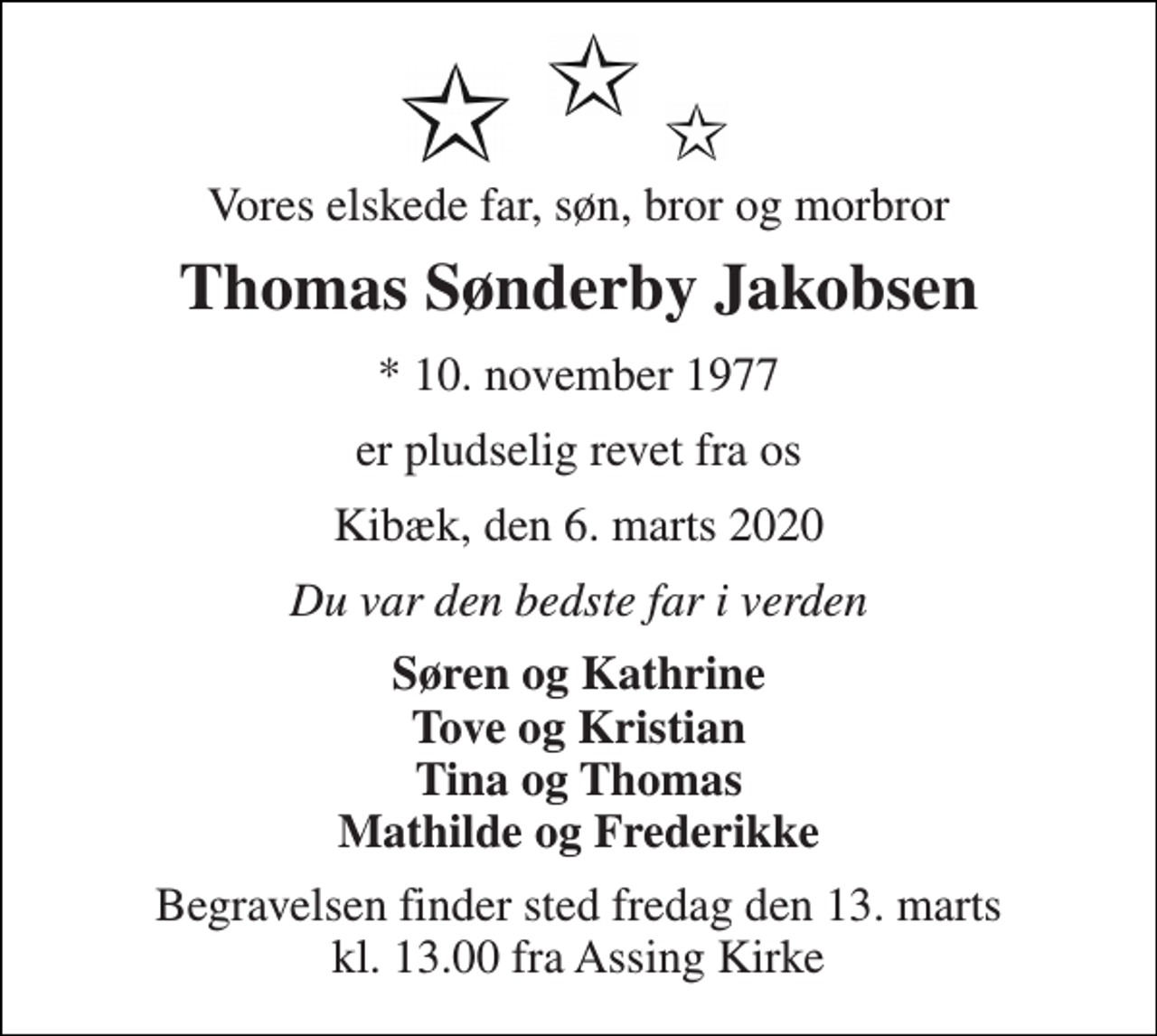 <p>Vores elskede far, søn, bror og morbror<br />Thomas Sønderby Jakobsen<br />*​ 10. november 1977<br />er pludselig revet fra os<br />Kibæk, den 6. marts 2020<br />Du var den bedste far i verden<br />Søren og Kathrine Tove og Kristian Tina og Thomas Mathilde og Frederikke<br />Begravelsen​ finder sted fredag den 13. marts​ kl. 13.00 fra Assing Kirke</p>