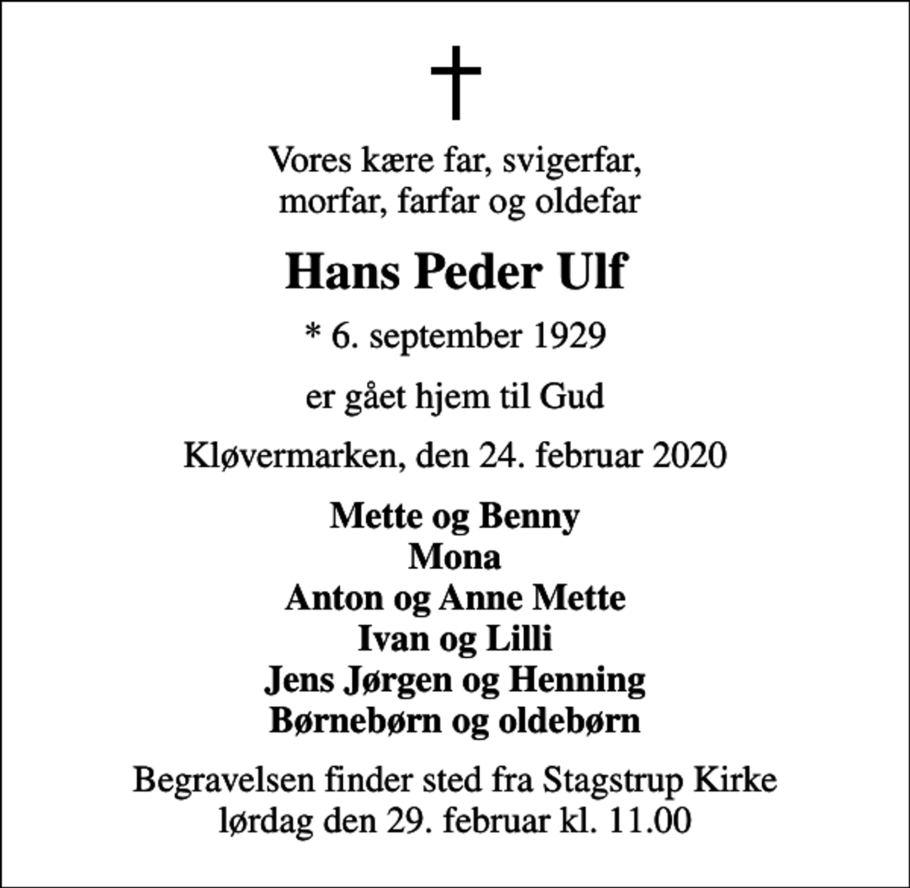 <p>Vores kære far, svigerfar, morfar, farfar og oldefar<br />Hans Peder Ulf<br />* 6. september 1929<br />er gået hjem til Gud<br />Kløvermarken, den 24. februar 2020<br />Mette og Benny Mona Anton og Anne Mette Ivan og Lilli Jens Jørgen og Henning Børnebørn og oldebørn<br />Begravelsen finder sted fra Stagstrup Kirke lørdag den 29. februar kl. 11.00</p>