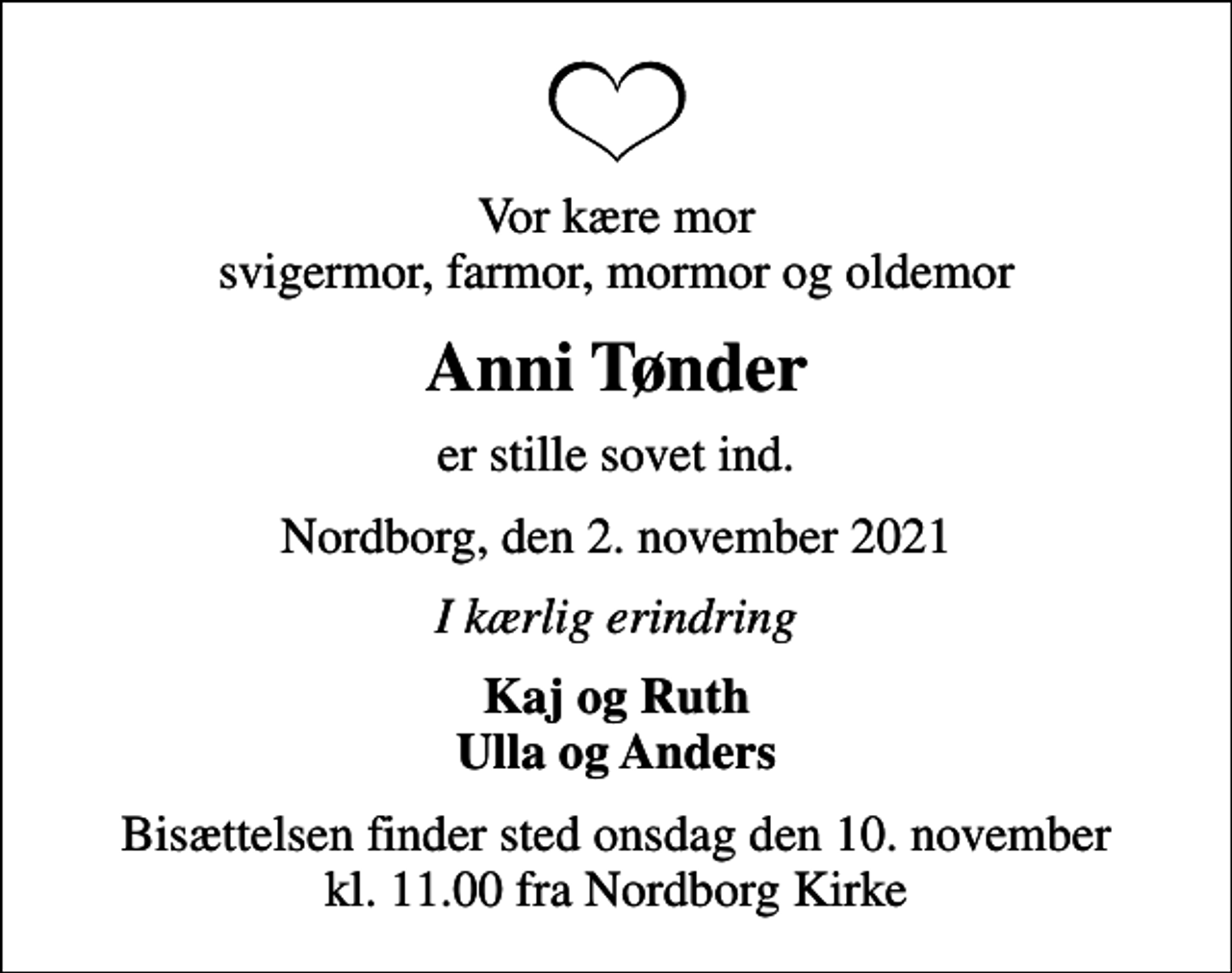 <p>Vor kære mor svigermor, farmor, mormor og oldemor<br />Anni Tønder<br />er stille sovet ind.<br />Nordborg, den 2. november 2021<br />I kærlig erindring<br />Kaj og Ruth Ulla og Anders<br />Bisættelsen finder sted onsdag den 10. november kl. 11.00 fra Nordborg Kirke</p>