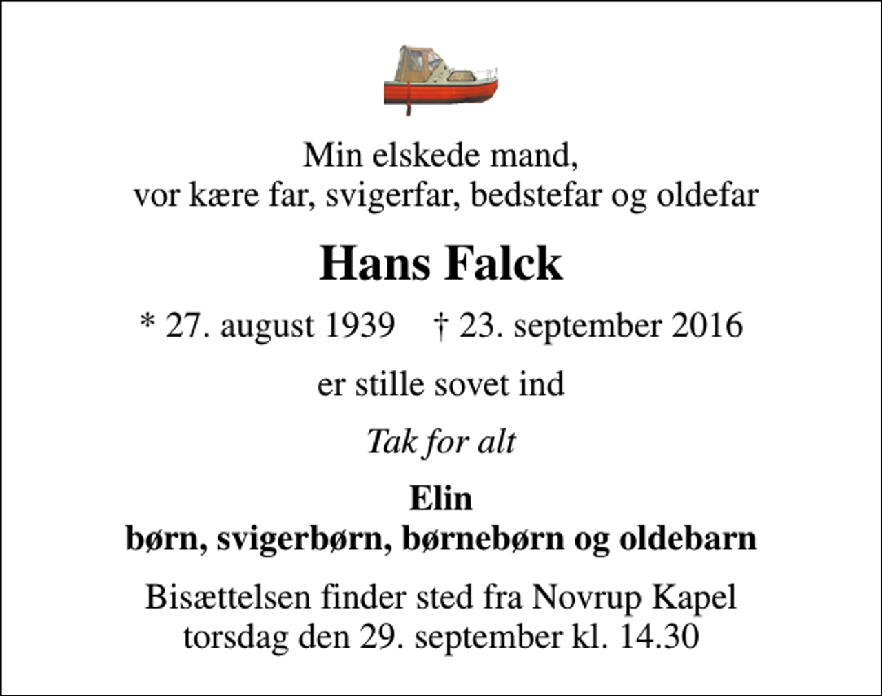 <p>Min elskede mand, vor kære far, svigerfar, bedstefar og oldefar<br />Hans Falck<br />* 27. august 1939 ✝ 23. september 2016<br />er stille sovet ind<br />Tak for alt<br />Elin børn, svigerbørn, børnebørn og oldebarn<br />Bisættelsen finder sted fra Novrup Kapel torsdag den 29. september kl. 14.30</p>