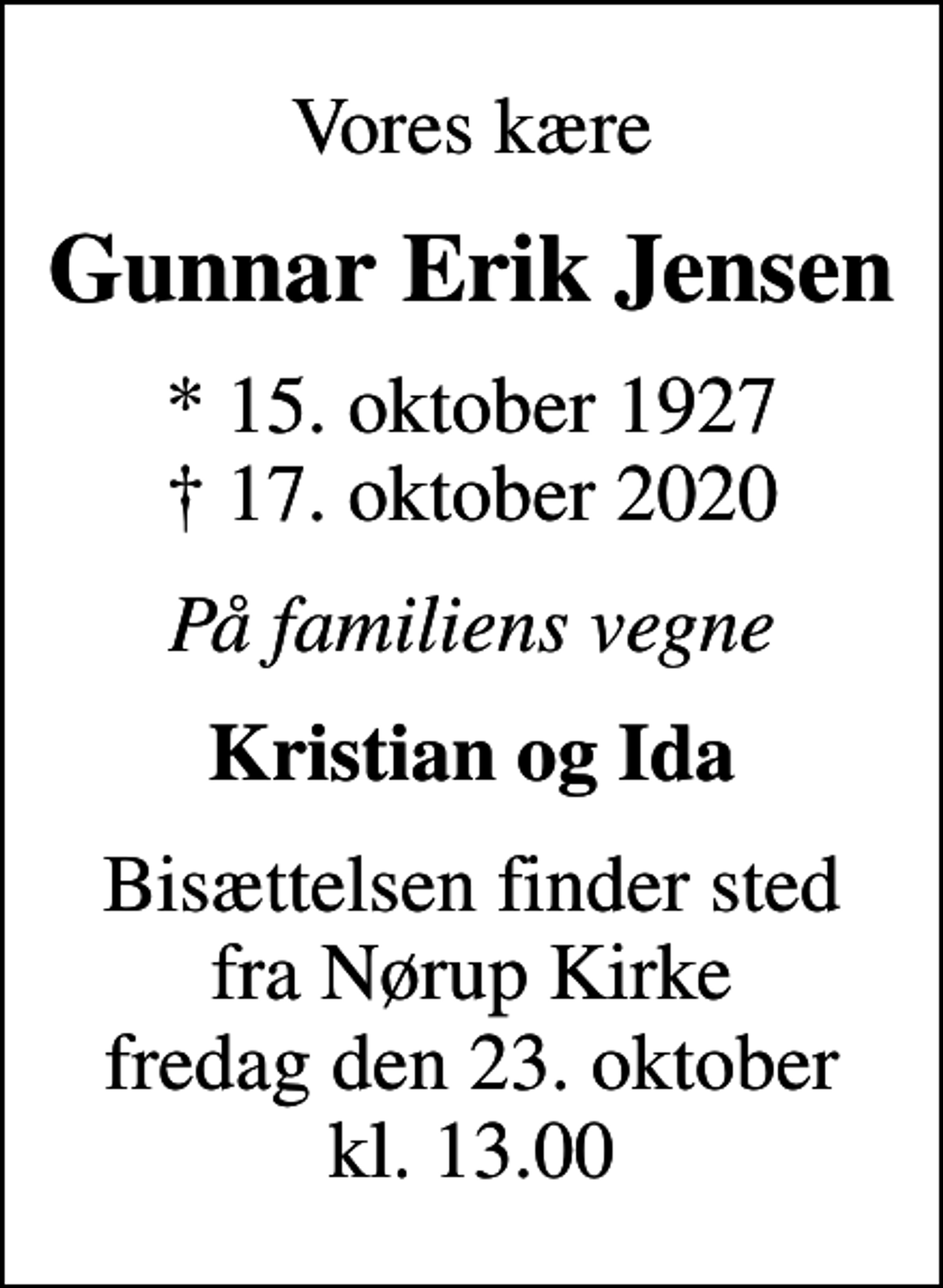 <p>Vores kære<br />Gunnar Erik Jensen<br />* 15. oktober 1927<br />✝ 17. oktober 2020<br />På familiens vegne<br />Kristian og Ida<br />Bisættelsen finder sted fra Nørup Kirke fredag den 23. oktober kl. 13.00</p>