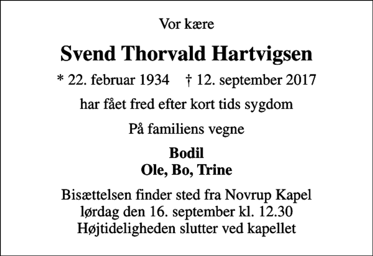 <p>Vor kære<br />Svend Thorvald Hartvigsen<br />* 22. februar 1934 ✝ 12. september 2017<br />har fået fred efter kort tids sygdom<br />På familiens vegne<br />Bodil Ole, Bo, Trine<br />Bisættelsen finder sted fra Novrup Kapel lørdag den 16. september kl. 12.30 Højtideligheden slutter ved kapellet</p>