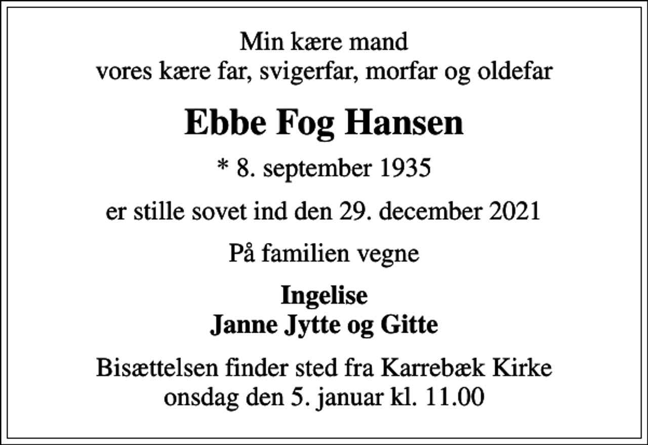 <p>Min kære mand vores kære far, svigerfar, morfar og oldefar<br />Ebbe Fog Hansen<br />* 8. september 1935<br />er stille sovet ind den 29. december 2021<br />På familien vegne<br />Ingelise Janne Jytte og Gitte<br />Bisættelsen finder sted fra Karrebæk Kirke onsdag den 5. januar kl. 11.00</p>