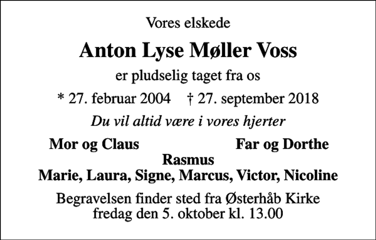 <p>Vores elskede<br />Anton Lyse Møller Voss<br />er pludselig taget fra os<br />* 27. februar 2004 ✝ 27. september 2018<br />Du vil altid være i vores hjerter<br />Mor og Claus<br />Far og Dorthe<br />Begravelsen finder sted fra Østerhåb Kirke fredag den 5. oktober kl. 13.00</p>
