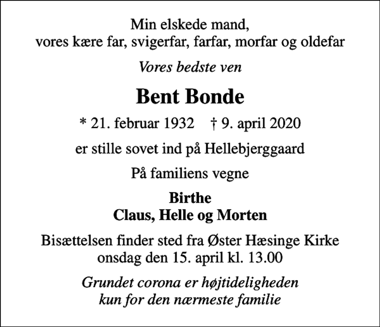 <p>Min elskede mand, vores kære far, svigerfar, farfar, morfar og oldefar<br />Vores bedste ven<br />Bent Bonde<br />* 21. februar 1932 ✝ 9. april 2020<br />er stille sovet ind på Hellebjerggaard<br />På familiens vegne<br />Birthe Claus, Helle og Morten<br />Bisættelsen finder sted fra Øster Hæsinge Kirke onsdag den 15. april kl. 13.00<br />Grundet corona er højtideligheden kun for den nærmeste familie</p>