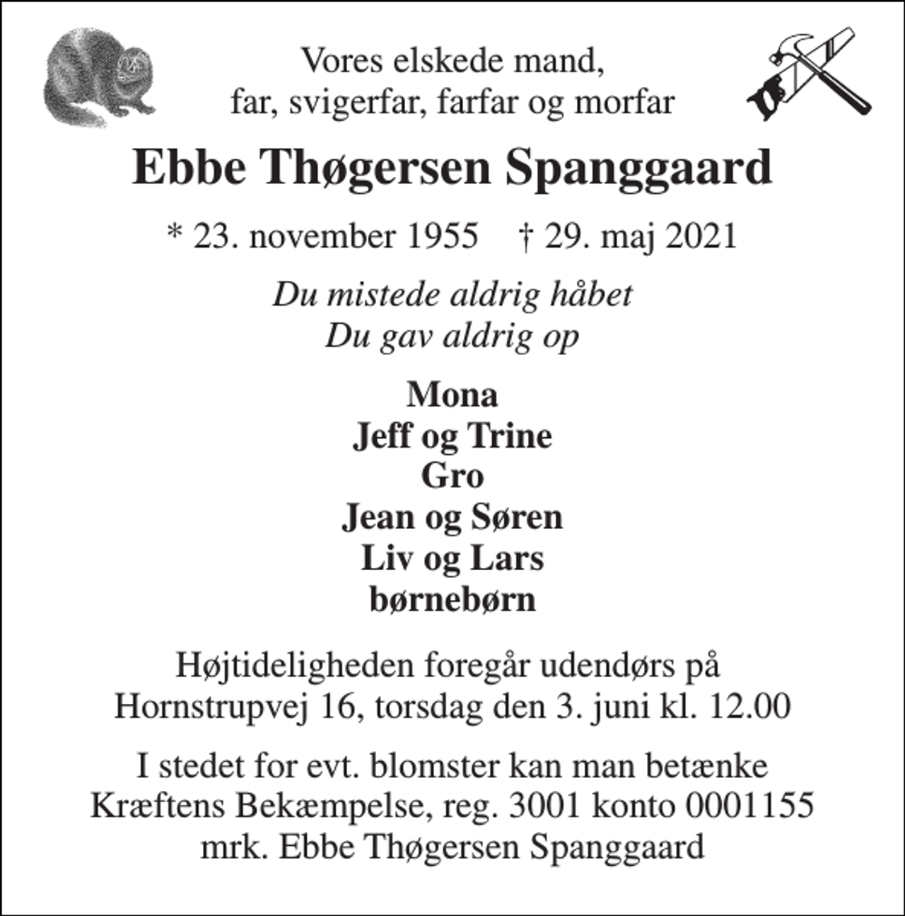 <p>Vores elskede mand, far, svigerfar, farfar og morfar<br />Ebbe Thøgersen Spanggaard<br />*​ 23. november 1955​ †​ 29. maj 2021<br />Du mistede aldrig håbet Du gav aldrig op<br />Mona Jeff og Trine Gro Jean og Søren Liv og Lars børnebørn<br />Højtideligheden foregår udendørs på Hornstrupvej 16, torsdag den 3. juni kl. 12.00<br />I stedet for evt. blomster kan man betænke Kræftens Bekæmpelse, reg. 3001 konto 0001155 mrk. Ebbe Thøgersen Spanggaard</p>