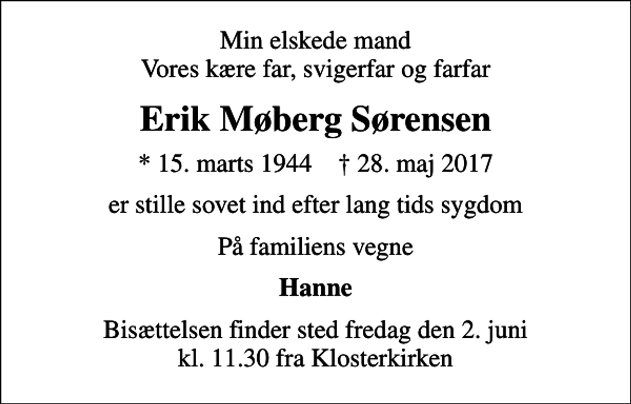 <p>Min elskede mand Vores kære far, svigerfar og farfar<br />Erik Møberg Sørensen<br />* 15. marts 1944 ✝ 28. maj 2017<br />er stille sovet ind efter lang tids sygdom<br />På familiens vegne<br />Hanne<br />Bisættelsen finder sted fredag den 2. juni kl. 11.30 fra Klosterkirken</p>