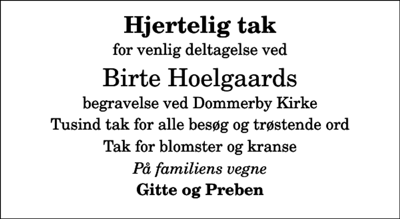 <p>Hjertelig tak<br />for venlig deltagelse ved<br />Birte Hoelgaards<br />begravelse ved Dommerby Kirke<br />Tusind tak for alle besøg og trøstende ord<br />Tak for blomster og kranse<br />På familiens vegne<br />Gitte og Preben</p>