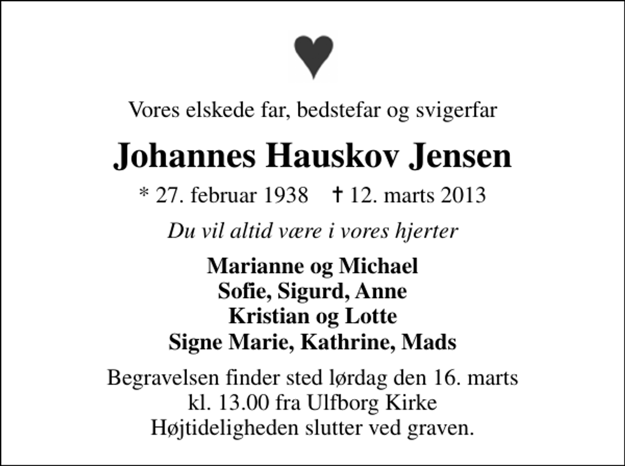 <p>Vores elskede far, bedstefar og svigerfar<br />Johannes Hauskov Jensen<br />* 27. februar 1938 ✝ 12. marts 2013<br />Du vil altid være i vores hjerter<br />Marianne og Michael Sofie, Sigurd, Anne Kristian og Lotte Signe Marie, Kathrine, Mads<br />Begravelsen finder sted lørdag den 16. marts kl. 13.00 fra Ulfborg Kirke Højtideligheden slutter ved graven.</p>