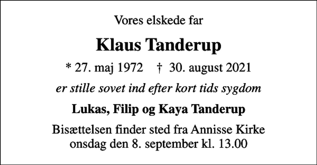 <p>Vores elskede far<br />Klaus Tanderup<br />* 27. maj 1972 ✝ 30. august 2021<br />er stille sovet ind efter kort tids sygdom<br />Lukas, Filip og Kaya Tanderup<br />Bisættelsen finder sted fra Annisse Kirke onsdag den 8. september kl. 13.00</p>