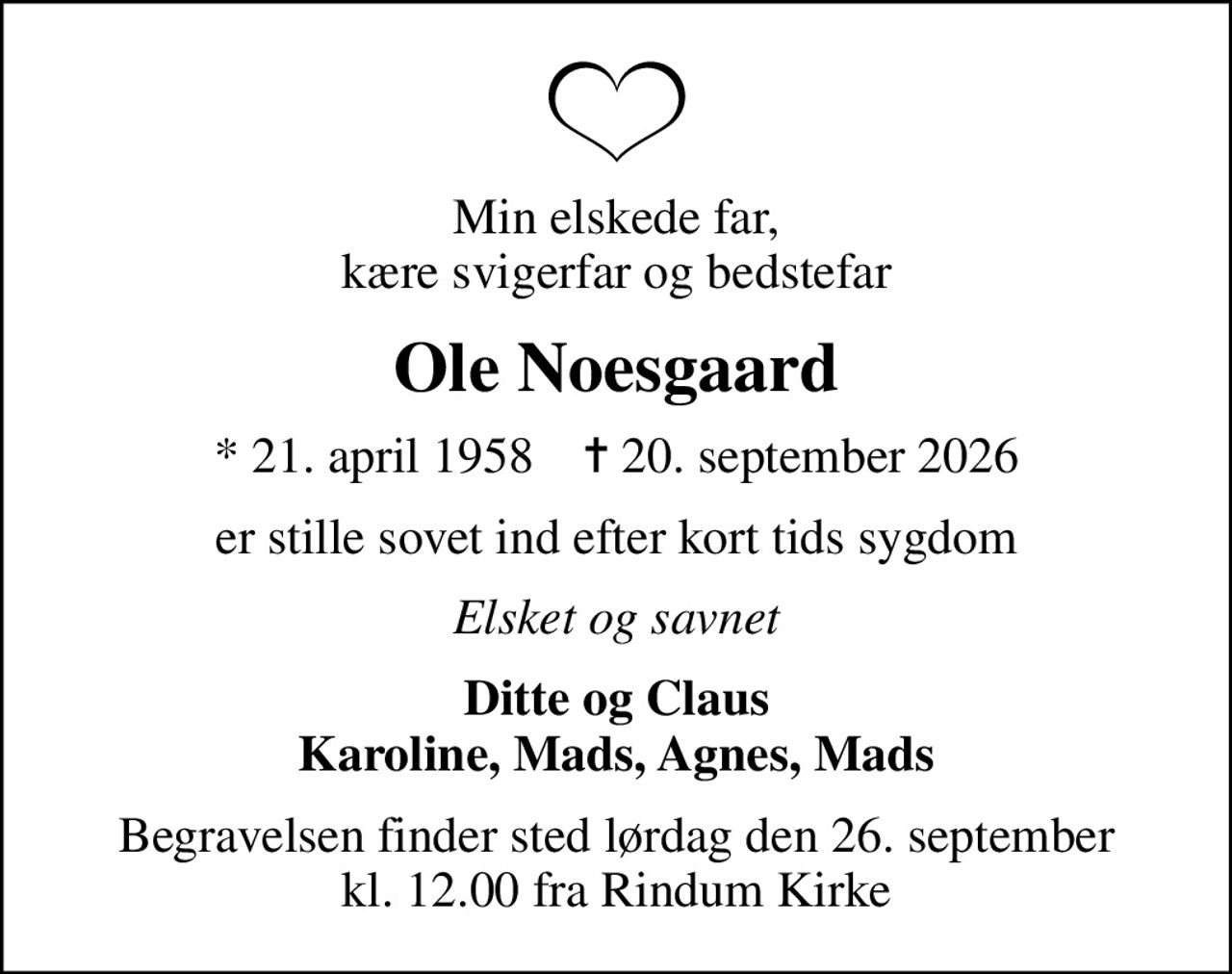 Min elskede far, kære svigerfar og bedstefar
Ole Noesgaard
* 21. april 1958    ✝ 20. september 2026
er stille sovet ind efter kort tids sygdom
Elsket og savnet
Ditte og Claus Karoline, Mads, Agnes, Mads
Begravelsen finder sted lørdag den 26. september kl. 12.00 fra Rindum Kirke