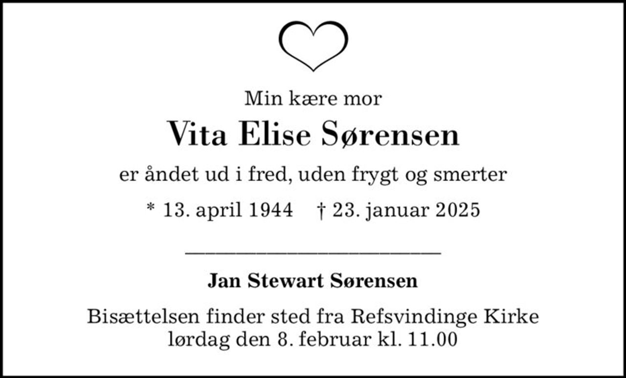 Min kære mor
Vita Elise Sørensen
er åndet ud i fred, uden frygt og smerter
* 13. april 1944    ✝ 23. januar 2025
_________________________
Jan Stewart Sørensen
Bisættelsen finder sted fra Refsvindinge Kirke  lørdag den 8. februar kl. 11.00