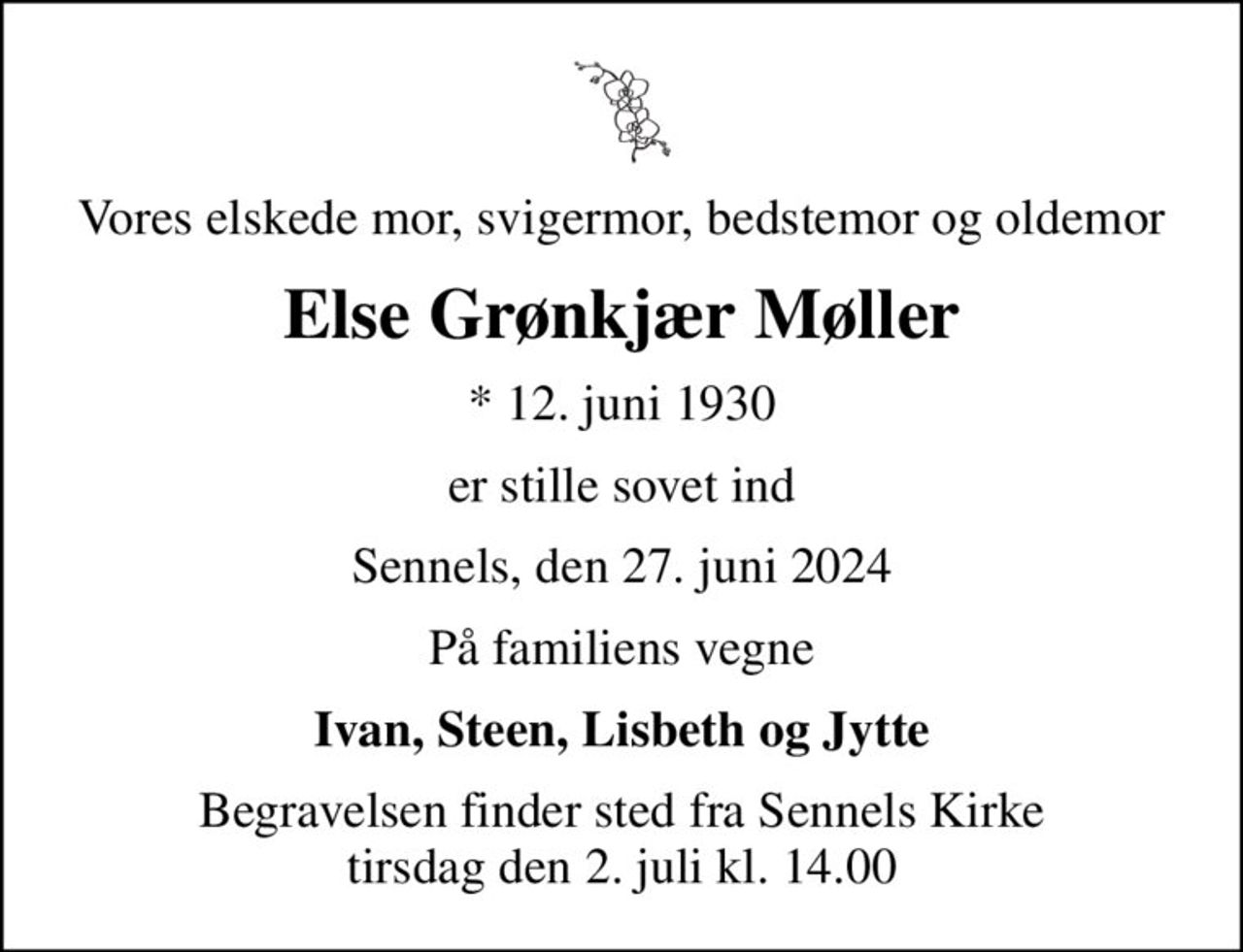 Vores elskede mor, svigermor, bedstemor og oldemor
Else Grønkjær Møller
* 12. juni 1930
er stille sovet ind
Sennels, den 27. juni 2024
På familiens vegne
Ivan, Steen, Lisbeth og Jytte
Begravelsen finder sted fra Sennels Kirke  tirsdag den 2. juli kl. 14.00