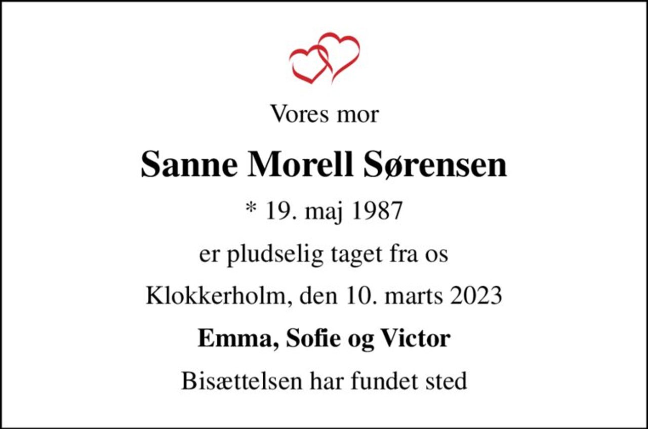 Vores mor
Sanne Morell Sørensen
* 19. maj 1987
er pludselig taget fra os
Klokkerholm, den 10. marts 2023
Emma, Sofie og Victor
Bisættelsen har fundet sted