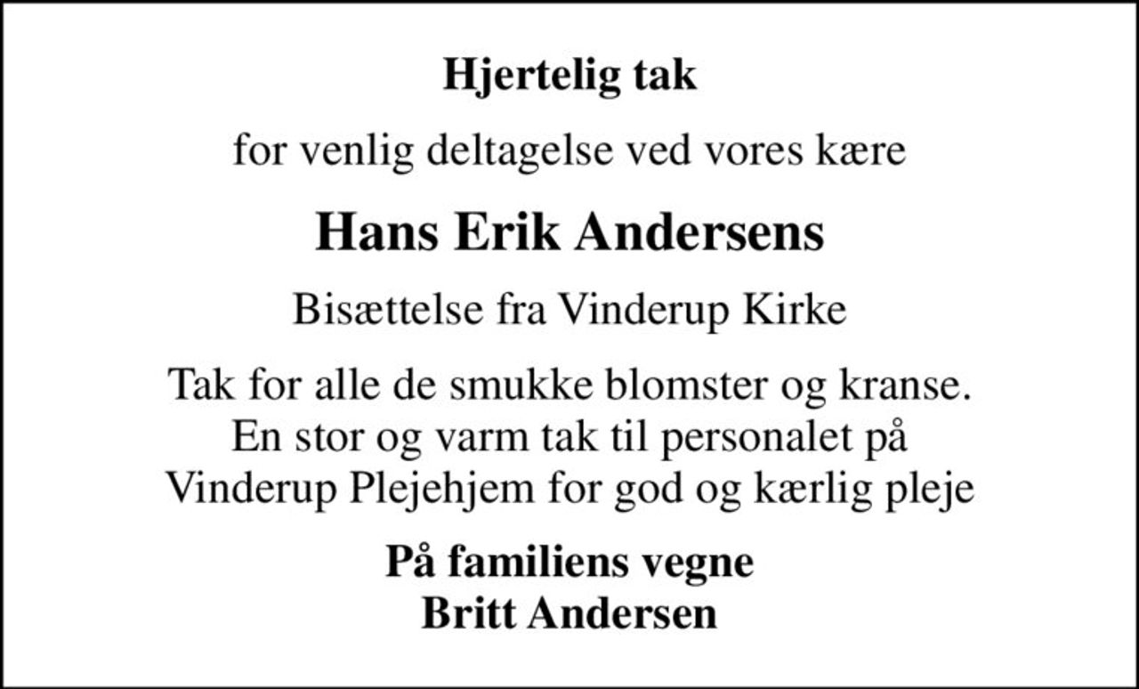 Hjertelig tak
for venlig deltagelse ved vores kære
Hans Erik Andersens
Bisættelse fra Vinderup Kirke
Tak for alle de smukke blomster og kranse. En stor og varm tak til personalet på Vinderup Plejehjem for god og kærlig pleje
På familiens vegne Britt Andersen