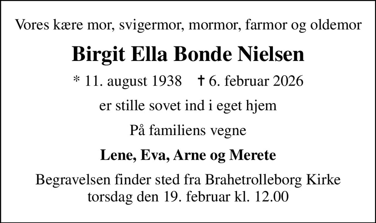 Vores kære mor, svigermor, mormor, farmor og oldemor
Birgit Ella Bonde Nielsen
* 11. august 1938    ✝ 6. februar 2026
er stille sovet ind i eget hjem
På familiens vegne
Lene, Eva, Arne og Merete
Begravelsen finder sted fra Brahetrolleborg Kirke  torsdag den 19. februar kl. 12.00