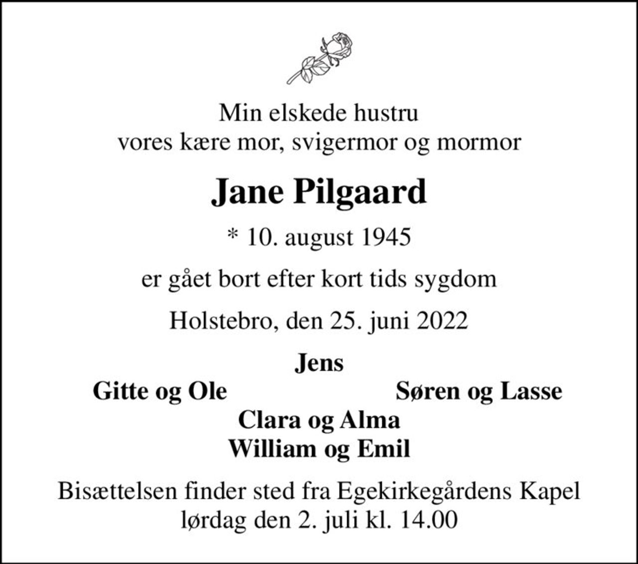 Min elskede hustru vores kære mor, svigermor og mormor
Jane Pilgaard
* 10. august 1945
er gået bort efter kort tids sygdom
Holstebro, den 25. juni 2022
Jens
Gitte og Ole
Søren og Lasse
Bisættelsen finder sted fra Egekirkegårdens Kapel  lørdag den 2. juli kl. 14.00