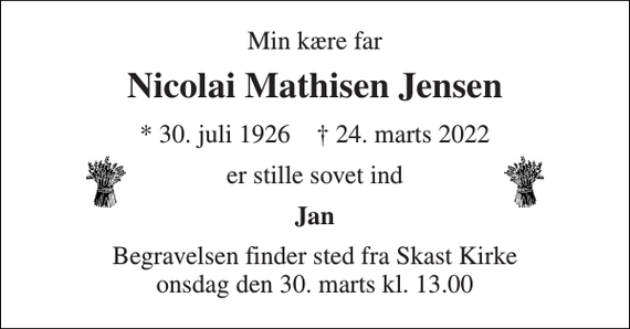 <p>Min kære far<br />Nicolai Mathisen Jensen<br />* 30. juli 1926 † 24. marts 2022<br />er stille sovet ind<br />Jan<br />Begravelsen finder sted fra Skast Kirke onsdag den 30. marts kl. 13.00</p>