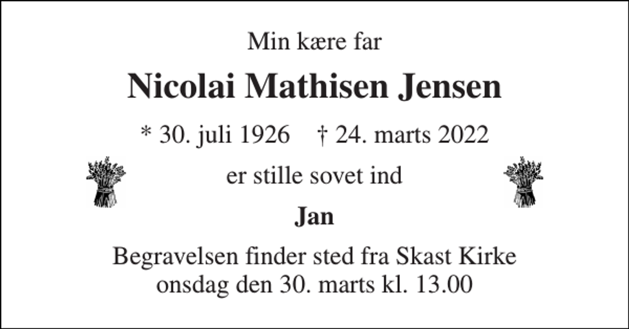 <p>Min kære far<br />Nicolai Mathisen Jensen<br />* 30. juli 1926 † 24. marts 2022<br />er stille sovet ind<br />Jan<br />Begravelsen finder sted fra Skast Kirke onsdag den 30. marts kl. 13.00</p>