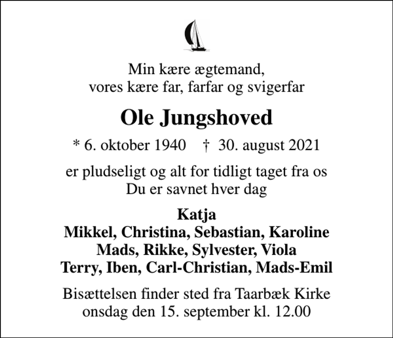 <p>Min kære ægtemand, vores kære far, farfar og svigerfar<br />Ole Jungshoved<br />* 6. oktober 1940 ✝ 30. august 2021<br />er pludseligt og alt for tidligt taget fra os Du er savnet hver dag<br />Katja Mikkel, Christina, Sebastian, Karoline Mads, Rikke, Sylvester, Viola Terry, Iben, Carl-Christian, Mads-Emil<br />Bisættelsen finder sted fra Taarbæk Kirke onsdag den 15. september kl. 12.00</p>