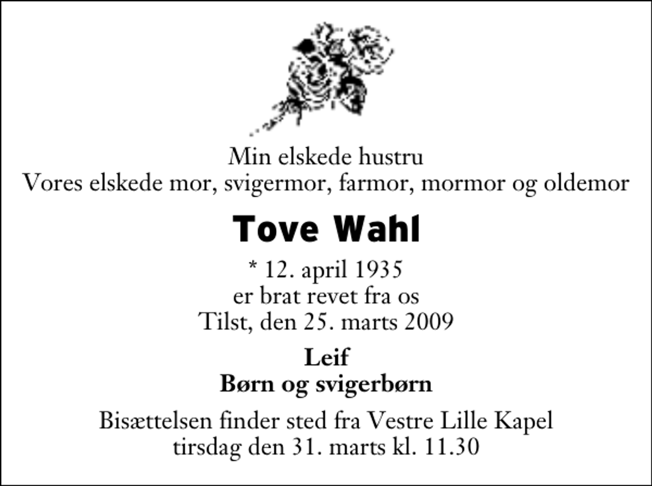 <p>Min elskede hustru Vores elskede mor, svigermor, farmor, mormor og oldemor<br />Tove Wahl<br />* 12. april 1935 er brat revet fra os Tilst, den 25. marts 2009<br />Leif Børn og svigerbørn<br />Bisættelsen finder sted fra Vestre Lille Kapel tirsdag den 31. marts kl. 11.30</p>