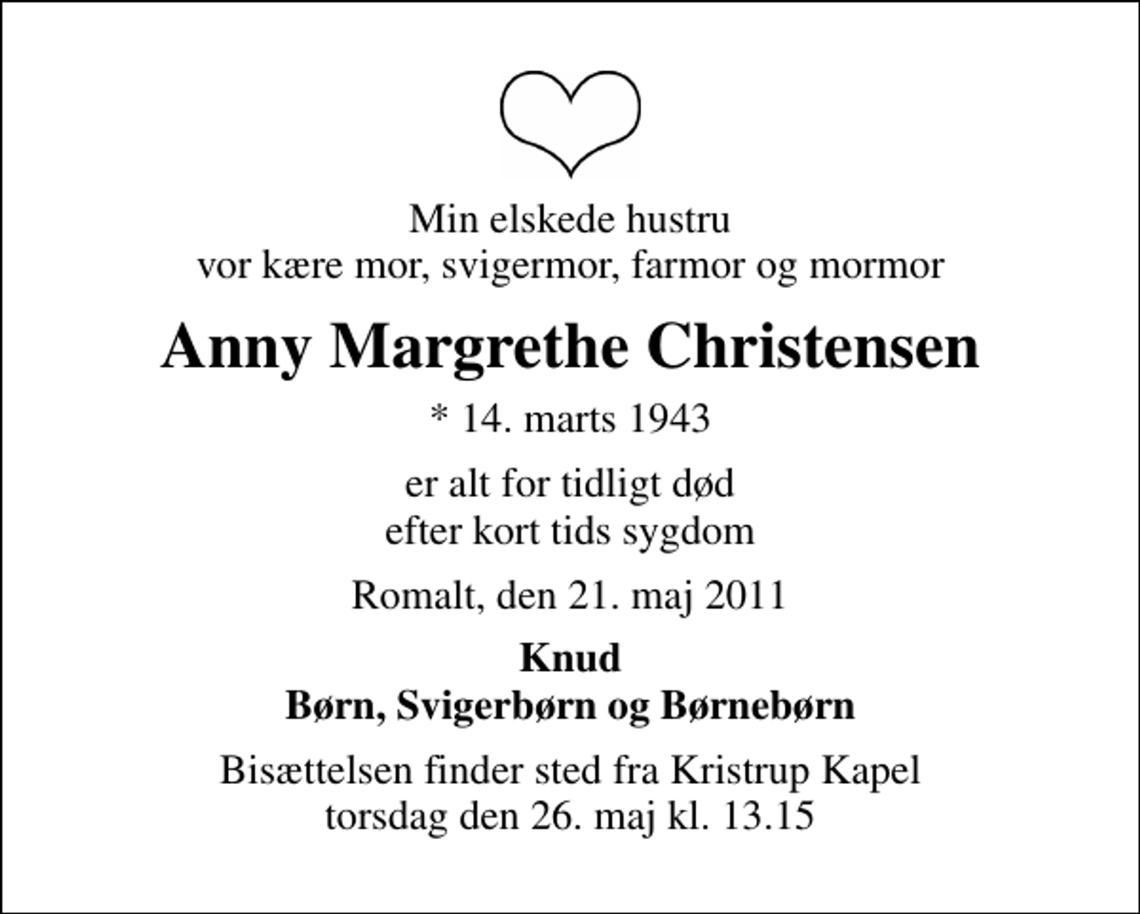 <p>Min elskede hustru vor kære mor, svigermor, farmor og mormor<br />Anny Margrethe Christensen<br />* 14. marts 1943<br />er alt for tidligt død efter kort tids sygdom<br />Romalt, den 21. maj 2011<br />Knud Børn, Svigerbørn og Børnebørn<br />Bisættelsen finder sted fra Kristrup Kapel torsdag den 26. maj kl. 13.15</p>