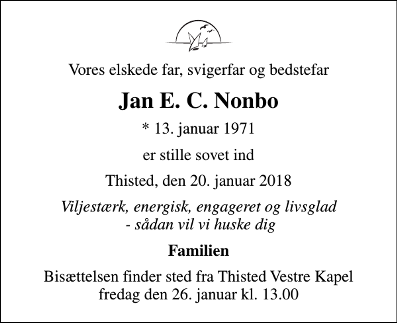 <p>Vores elskede far, svigerfar og bedstefar<br />Jan E. C. Nonbo<br />* 13. januar 1971<br />er stille sovet ind<br />Thisted, den 20. januar 2018<br />Viljestærk, energisk, engageret og livsglad - sådan vil vi huske dig<br />Familien<br />Bisættelsen finder sted fra Thisted Vestre Kapel fredag den 26. januar kl. 13.00</p>