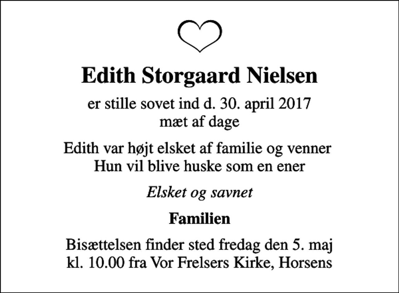 <p>Edith Storgaard Nielsen<br />er stille sovet ind d. 30. april 2017 mæt af dage<br />Edith var højt elsket af familie og venner Hun vil blive huske som en ener<br />Elsket og savnet<br />Familien<br />Bisættelsen finder sted fredag den 5. maj kl. 10.00 fra Vor Frelsers Kirke, Horsens</p>