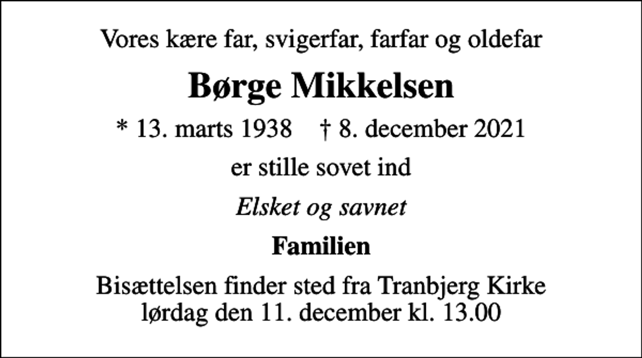 <p>Vores kære far, svigerfar, farfar og oldefar<br />Børge Mikkelsen<br />* 13. marts 1938 ✝ 8. december 2021<br />er stille sovet ind<br />Elsket og savnet<br />Familien<br />Bisættelsen finder sted fra Tranbjerg Kirke lørdag den 11. december kl. 13.00</p>