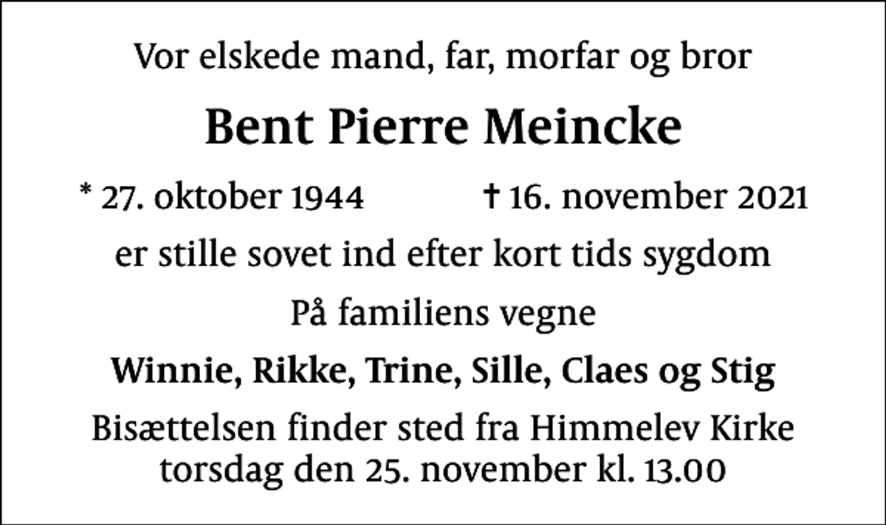 <p>Vor elskede mand, far, morfar og bror<br />Bent Pierre Meincke<br />* 27. oktober 1944 ✝ 16. november 2021<br />er stille sovet ind efter kort tids sygdom<br />På familiens vegne<br />Winnie, Rikke, Trine, Sille, Claes og Stig<br />Bisættelsen finder sted fra Himmelev Kirke torsdag den 25. november kl. 13.00</p>