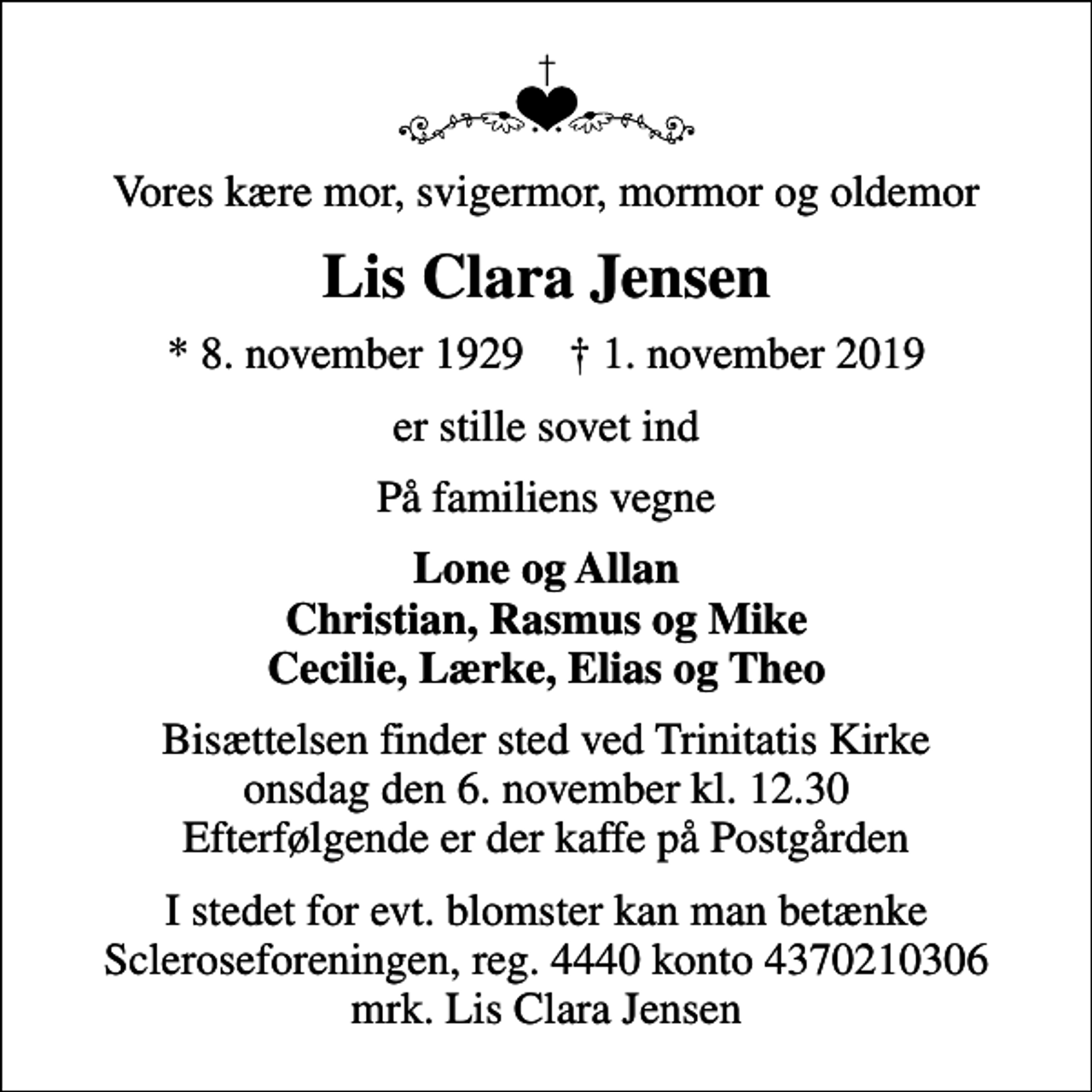 <p>Vores kære mor, svigermor, mormor og oldemor<br />Lis Clara Jensen<br />* 8. november 1929 ✝ 1. november 2019<br />er stille sovet ind<br />På familiens vegne<br />Lone og Allan Christian, Rasmus og Mike Cecilie, Lærke, Elias og Theo<br />Bisættelsen finder sted ved Trinitatis Kirke onsdag den 6. november kl. 12.30 Efterfølgende er der kaffe på Postgården<br />I stedet for evt. blomster kan man betænke<br />Scleroseforeningen reg.4440konto4370210306mrk. Lis Clara<br />Jensen</p>