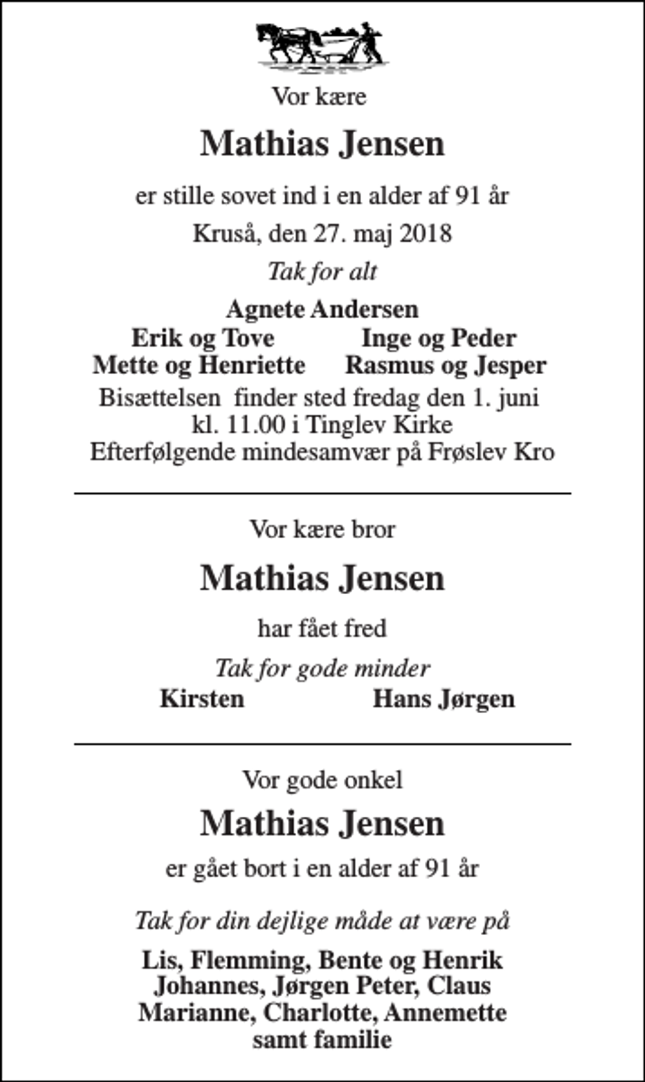 <p>Vor kære<br />Mathias Jensen<br />er stille sovet ind i en alder af 91 år<br />Kruså, den 27. maj 2018<br />Tak for alt<br />Agnete Andersen<br />Erik og Tove<br />Inge og Peder<br />Mette og Henriette<br />Rasmus og Jesper<br />Bisættelsen​ finder sted fredag den 1. juni​ kl. 11.00 i Tinglev Kirke Efterfølgende mindesamvær på Frøslev Kro<br />Vor kære bror<br />Mathias Jensen<br />har fået fred<br />Tak for gode minder<br />Kirsten<br />Hans Jørgen<br />Vor gode onkel<br />Mathias Jensen<br />er gået bort i en alder af 91 år Tak for din dejlige måde at være på<br />Lis, Flemming, Bente og Henrik Johannes, Jørgen Peter, Claus Marianne, Charlotte, Annemette samt familie</p>