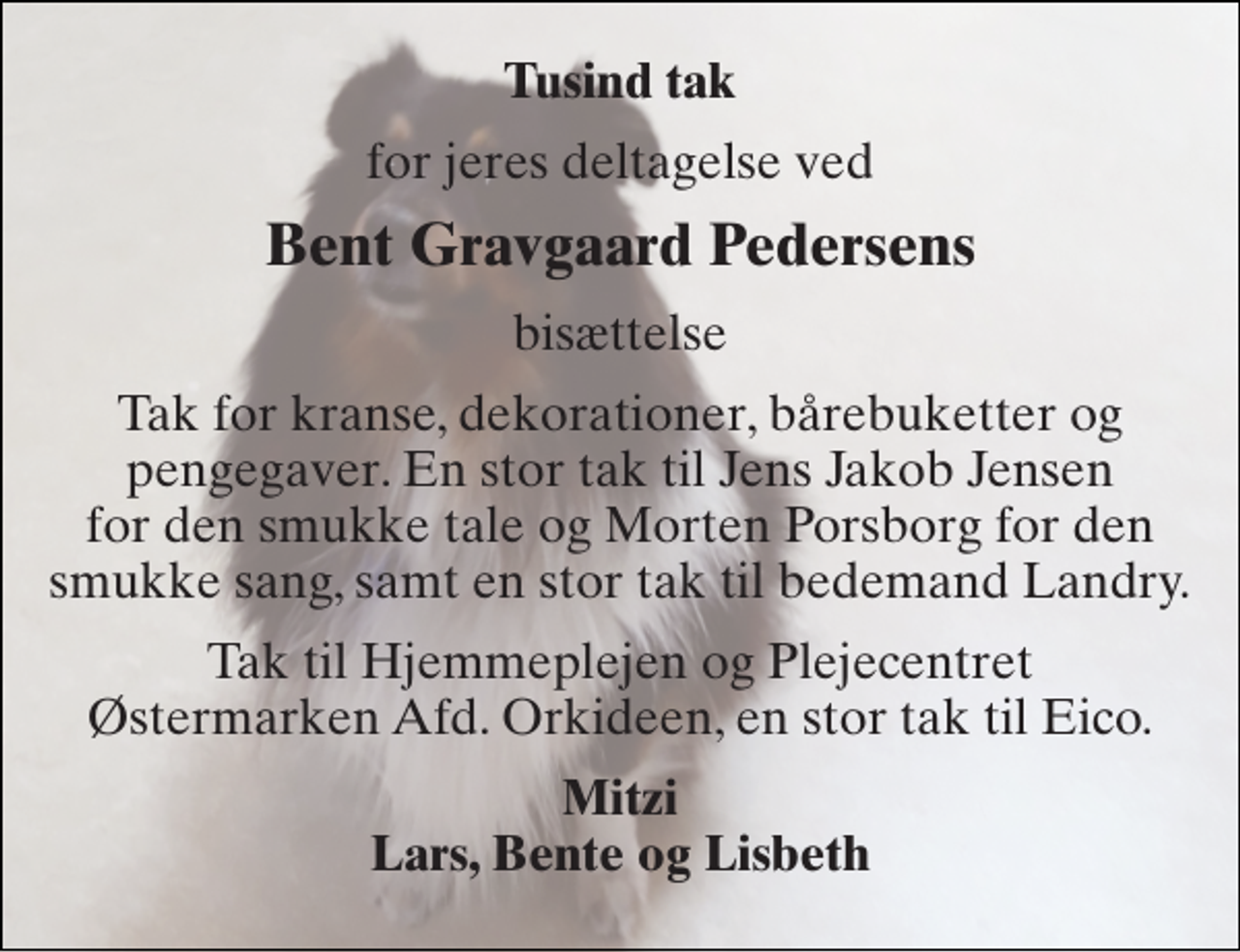 <p>Tusind tak<br />for jeres deltagelse ved<br />Bent Gravgaard Pedersens<br />bisættelse<br />Tak for kranse, dekorationer, bårebuketter og pengegaver. En stor tak til Jens Jakob Jensen for den smukke tale og Morten Porsborg for den smukke sang, samt en stor tak til bedemand Landry.<br />Tak til Hjemmeplejen og Plejecentret Østermarken Afd. Orkideen, en stor tak til Eico.<br />Mitzi Lars, Bente og Lisbeth</p>