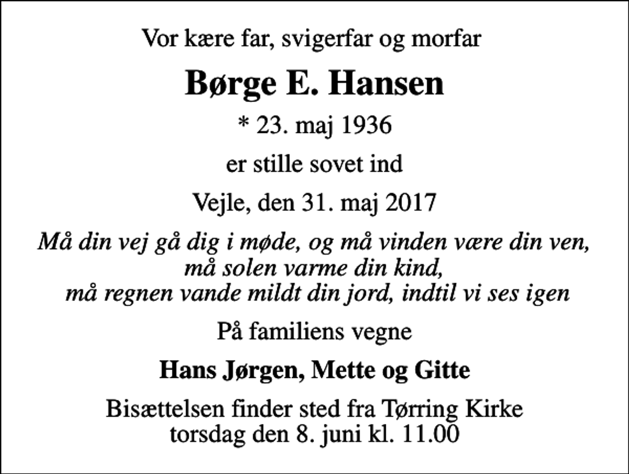 <p>Vor kære far, svigerfar og morfar<br />Børge E. Hansen<br />* 23. maj 1936<br />er stille sovet ind<br />Vejle, den 31. maj 2017<br />Må din vej gå dig i møde, og må vinden være din ven, må solen varme din kind, må regnen vande mildt din jord, indtil vi ses igen<br />På familiens vegne<br />Hans Jørgen, Mette og Gitte<br />Bisættelsen finder sted fra Tørring Kirke torsdag den 8. juni kl. 11.00</p>