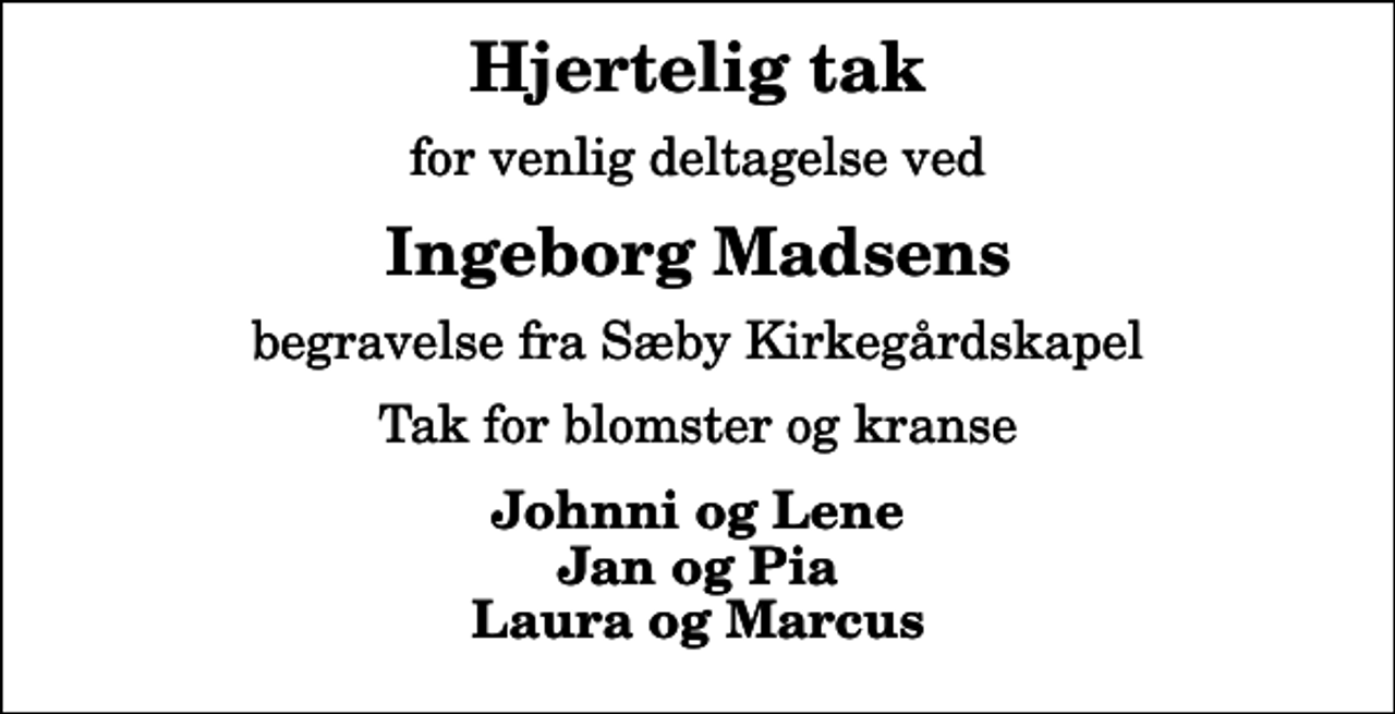 <p>Hjertelig tak<br />for venlig deltagelse ved<br />Ingeborg Madsens<br />begravelse fra Sæby Kirkegårdskapel<br />Tak for blomster og kranse<br />Johnni og Lene Jan og Pia Laura og Marcus</p>