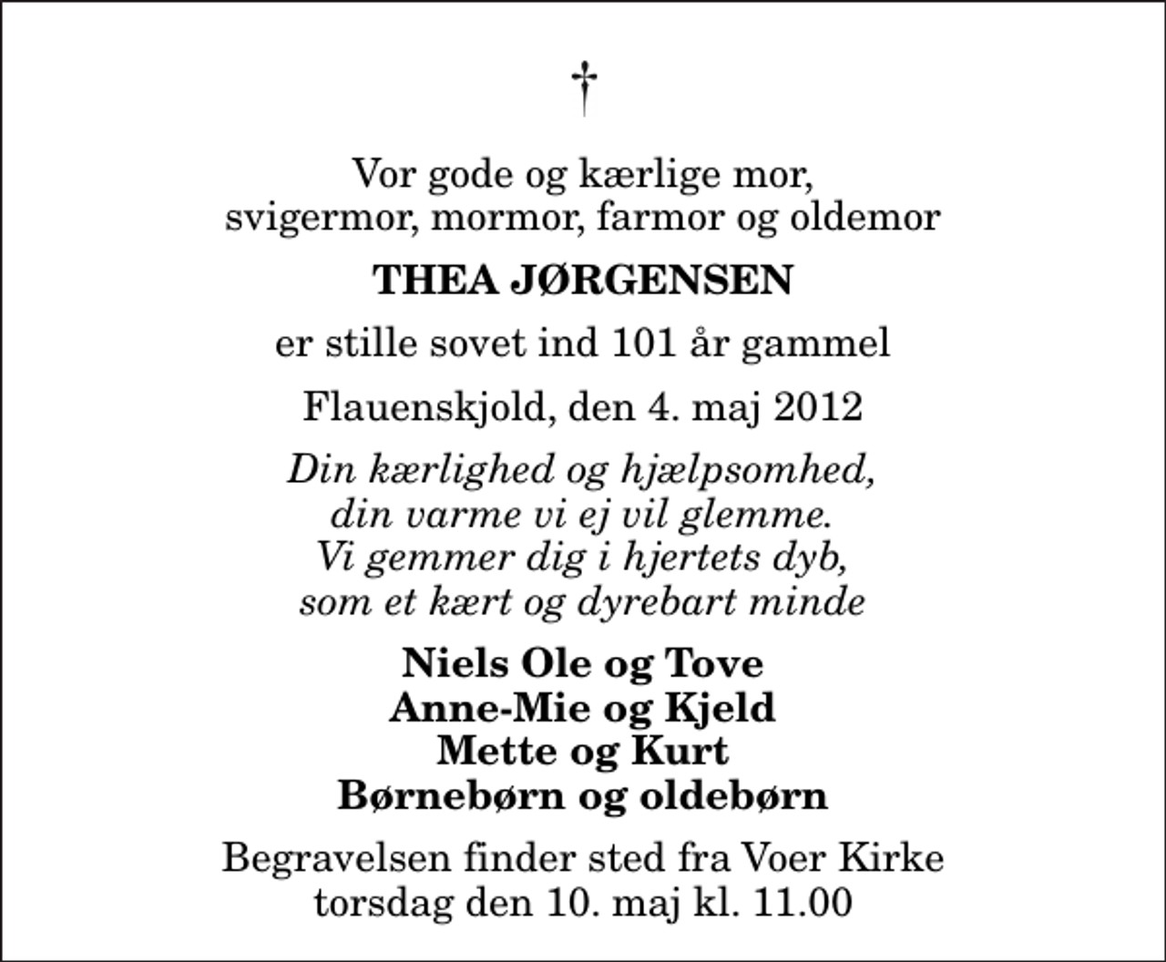 <p>Vor gode og kærlige mor, svigermor, mormor, farmor og oldemor<br />Thea Jørgensen<br />er stille sovet ind 101 år gammel<br />Flauenskjold, den 4. maj 2012<br />Din kærlighed og hjælpsomhed, din varme vi ej vil glemme. Vi gemmer dig i hjertets dyb, som et kært og dyrebart minde<br />Niels Ole og Tove Anne-Mie og Kjeld Mette og Kurt Børnebørn og oldebørn<br />Begravelsen finder sted fra Voer Kirke torsdag den 10. maj kl. 11.00</p>