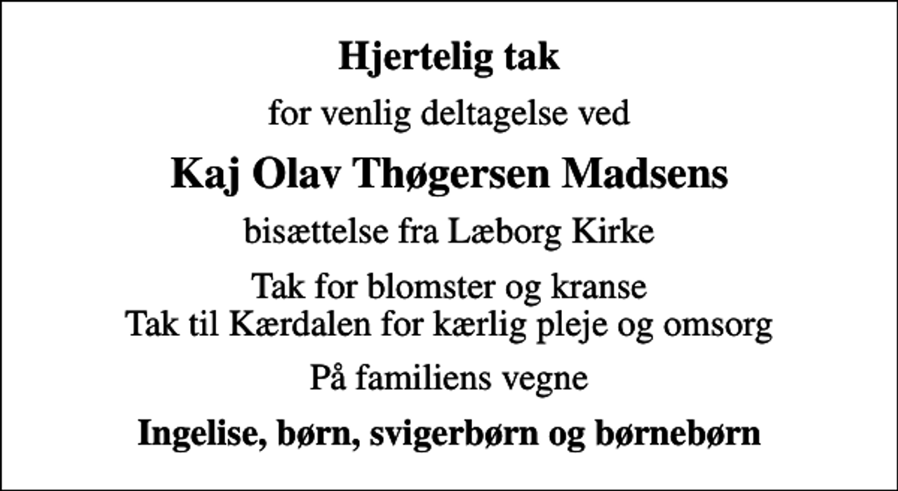 <p>Hjertelig tak<br />for venlig deltagelse ved<br />Kaj Olav Thøgersen Madsens<br />bisættelse fra Læborg Kirke<br />Tak for blomster og kranse Tak til Kærdalen for kærlig pleje og omsorg<br />På familiens vegne<br />Ingelise, børn, svigerbørn og børnebørn</p>