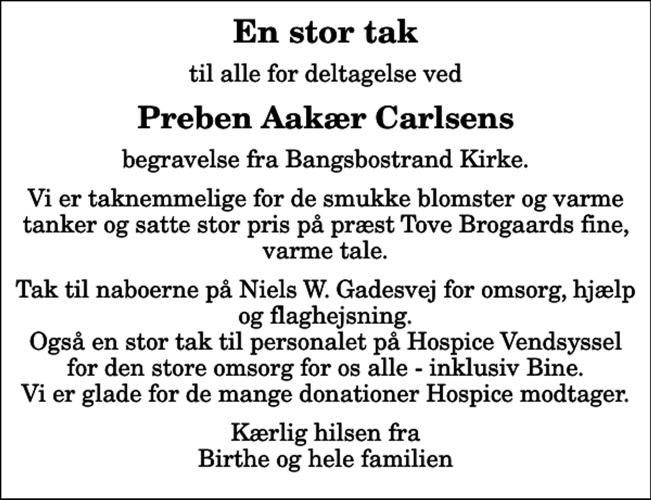 <p>En stor tak<br />til alle for deltagelse ved<br />Preben Aakær Carlsens<br />begravelse fra Bangsbostrand Kirke.<br />Vi er taknemmelige for de smukke blomster og varme tanker og satte stor pris på præst Tove Brogaards fine, varme tale.<br />Tak til naboerne på Niels W. Gadesvej for omsorg, hjælp og flaghejsning. Også en stor tak til personalet på Hospice Vendsyssel for den store omsorg for os alle - inklusiv Bine. Vi er glade for de mange donationer Hospice modtager.<br />Kærlig hilsen fra Birthe og hele familien</p>