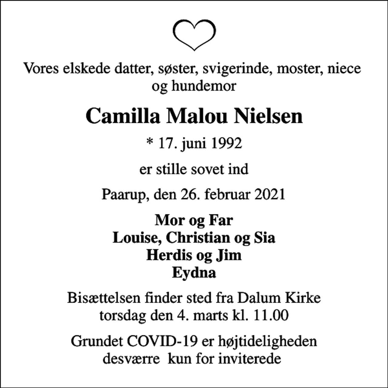 <p>Vores elskede datter, søster, svigerinde, moster, niece og hundemor<br />Camilla Malou Nielsen<br />* 17. juni 1992<br />er stille sovet ind<br />Paarup, den 26. februar 2021<br />Mor og Far Louise, Christian og Sia Herdis og Jim Eydna<br />Bisættelsen finder sted fra Dalum Kirke torsdag den 4. marts kl. 11.00<br />Grundet COVID-19 er højtideligheden desværre kun for inviterede</p>