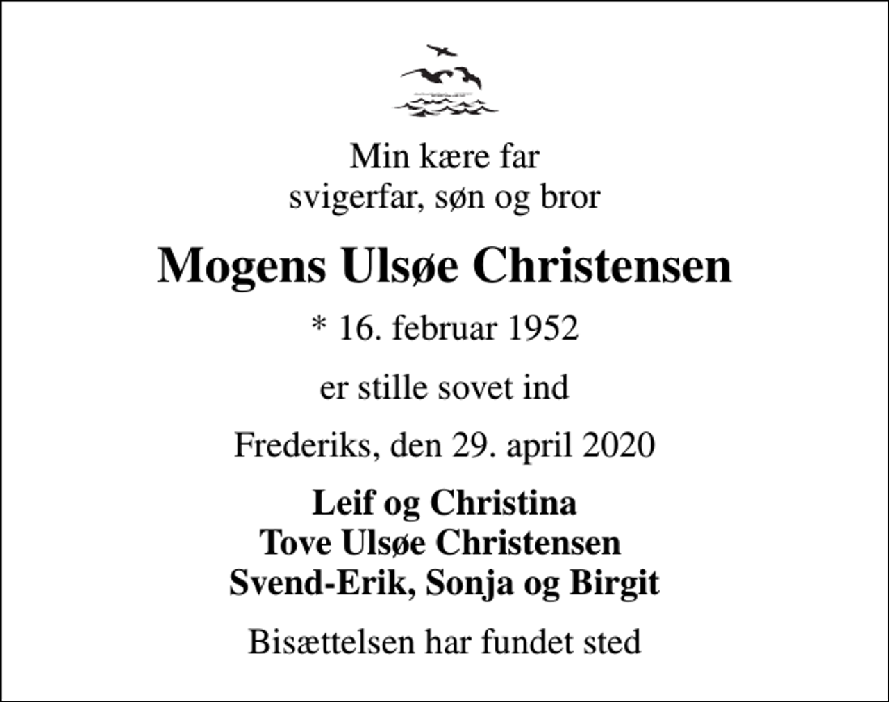 <p>Min kære far svigerfar, søn og bror<br />Mogens Ulsøe Christensen<br />* 16. februar 1952<br />er stille sovet ind<br />Frederiks, den 29. april 2020<br />Leif og Christina Tove Ulsøe Christensen Svend-Erik, Sonja og Birgit<br />Bisættelsen har fundet sted</p>