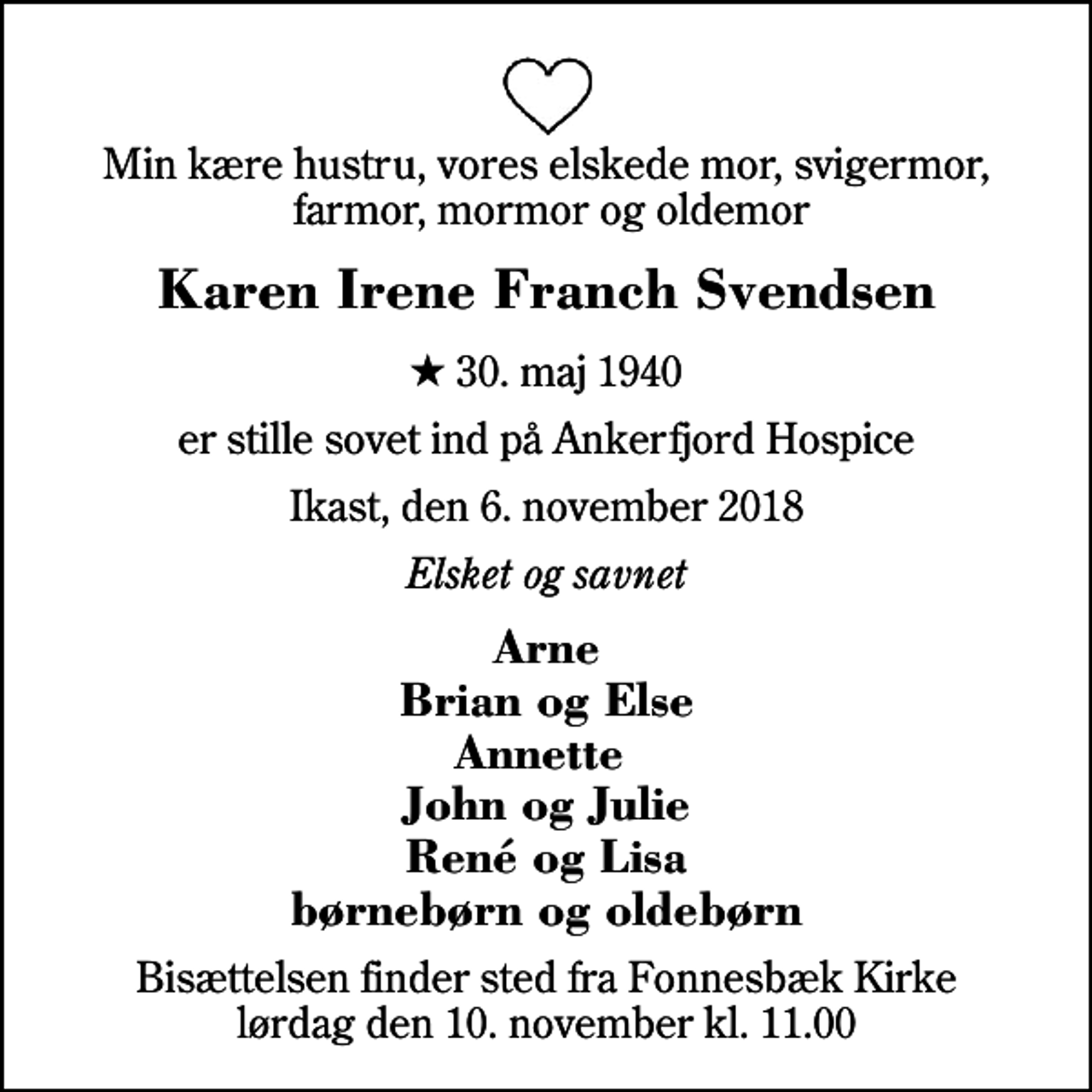 <p>Min kære hustru, vores elskede mor, svigermor, farmor, mormor og oldemor<br />Karen Irene Franch Svendsen<br />* 30. maj 1940<br />er stille sovet ind på Ankerfjord Hospice<br />Ikast, den 6. november 2018<br />Elsket og savnet<br />Arne Brian og Else Annette John og Julie René og Lisa børnebørn og oldebørn<br />Bisættelsen finder sted fra Fonnesbæk Kirke lørdag den 10. november kl. 11.00</p>